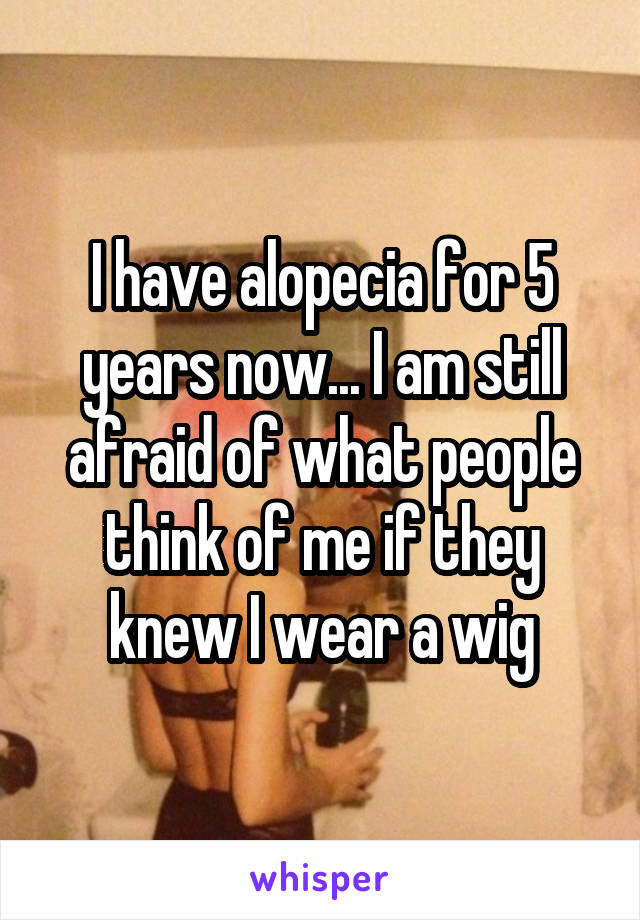 I have alopecia for 5 years now... I am still afraid of what people think of me if they knew I wear a wig