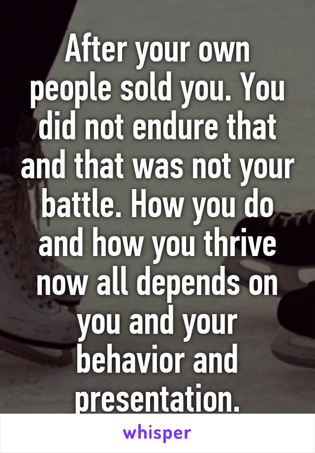 After your own people sold you. You did not endure that and that was not your battle. How you do and how you thrive now all depends on you and your behavior and presentation.