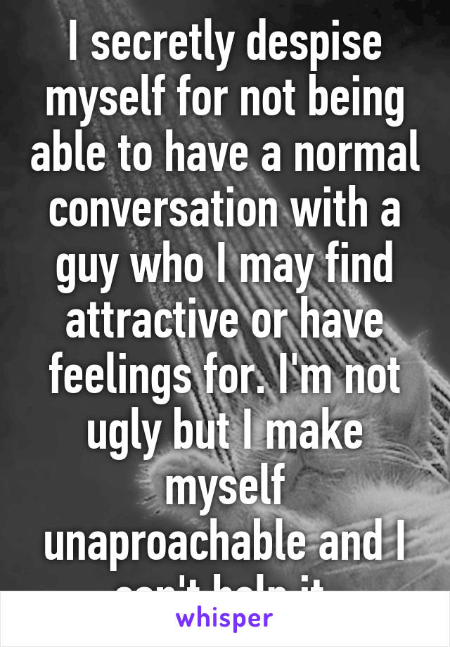 I secretly despise myself for not being able to have a normal conversation with a guy who I may find attractive or have feelings for. I'm not ugly but I make myself unaproachable and I can't help it 