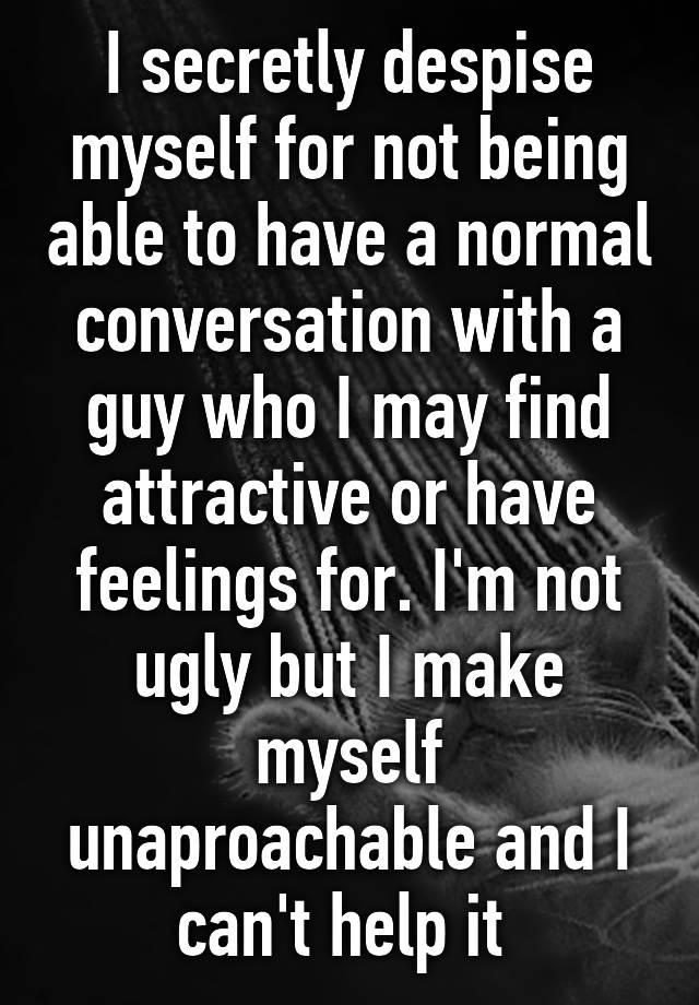 I secretly despise myself for not being able to have a normal conversation with a guy who I may find attractive or have feelings for. I'm not ugly but I make myself unaproachable and I can't help it 