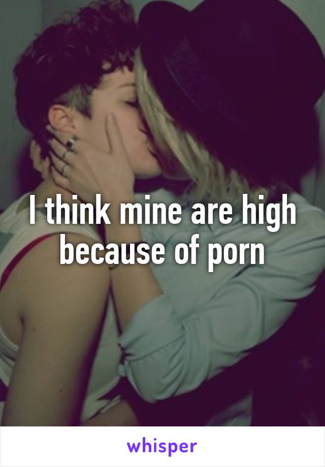 I think mine are high because of porn