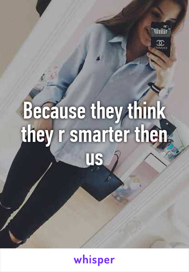 Because they think they r smarter then us