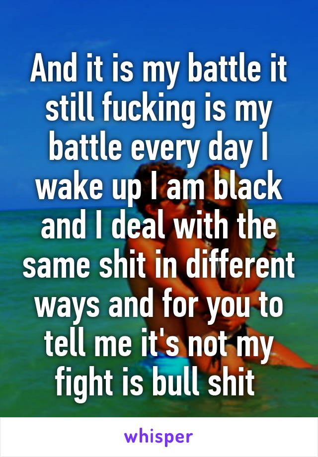 And it is my battle it still fucking is my battle every day I wake up I am black and I deal with the same shit in different ways and for you to tell me it's not my fight is bull shit 