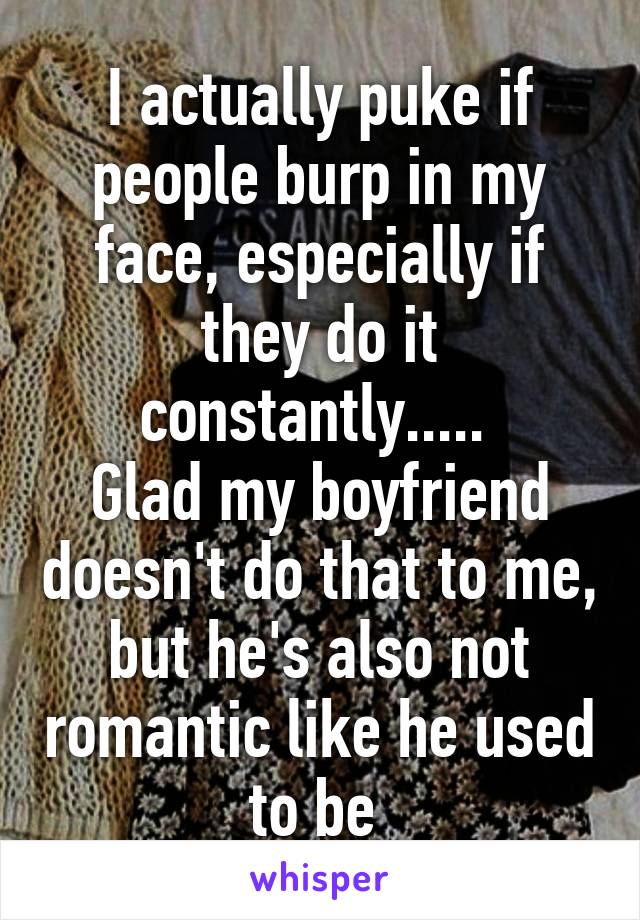 I actually puke if people burp in my face, especially if they do it constantly..... 
Glad my boyfriend doesn't do that to me, but he's also not romantic like he used to be 