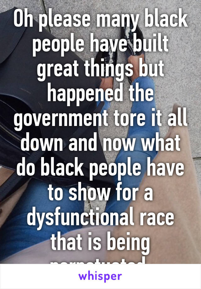 Oh please many black people have built great things but happened the government tore it all down and now what do black people have to show for a dysfunctional race that is being perpetuated 