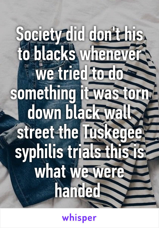 Society did don't his to blacks whenever we tried to do something it was torn down black wall street the Tuskegee syphilis trials this is what we were handed 