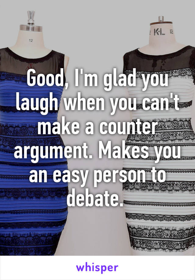 Good, I'm glad you laugh when you can't make a counter argument. Makes you an easy person to debate. 