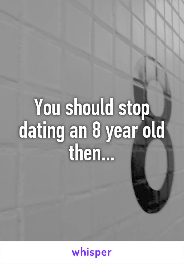 You should stop dating an 8 year old then...