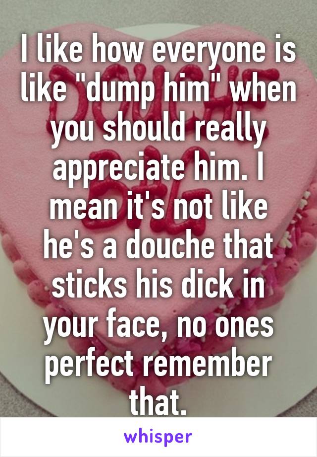 I like how everyone is like "dump him" when you should really appreciate him. I mean it's not like he's a douche that sticks his dick in your face, no ones perfect remember that.