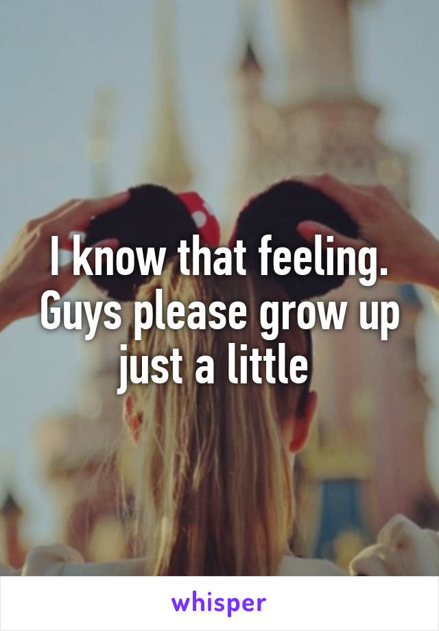 I know that feeling. Guys please grow up just a little 