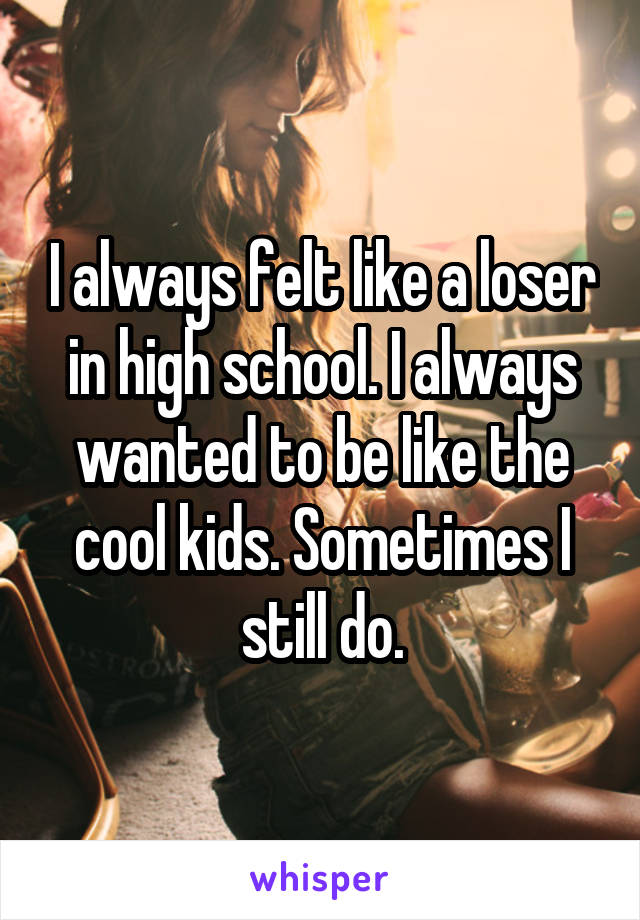 I always felt like a loser in high school. I always wanted to be like the cool kids. Sometimes I still do.