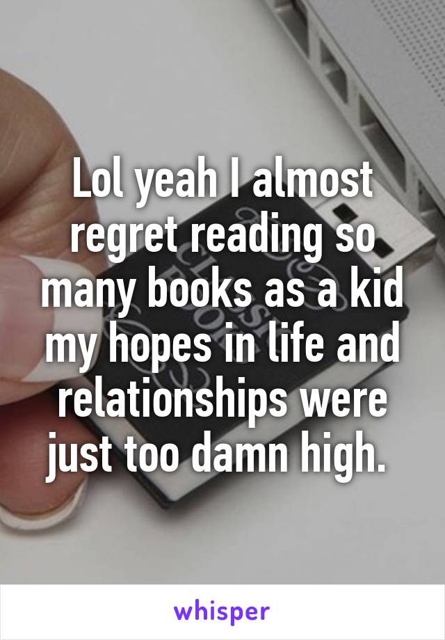 Lol yeah I almost regret reading so many books as a kid my hopes in life and relationships were just too damn high. 