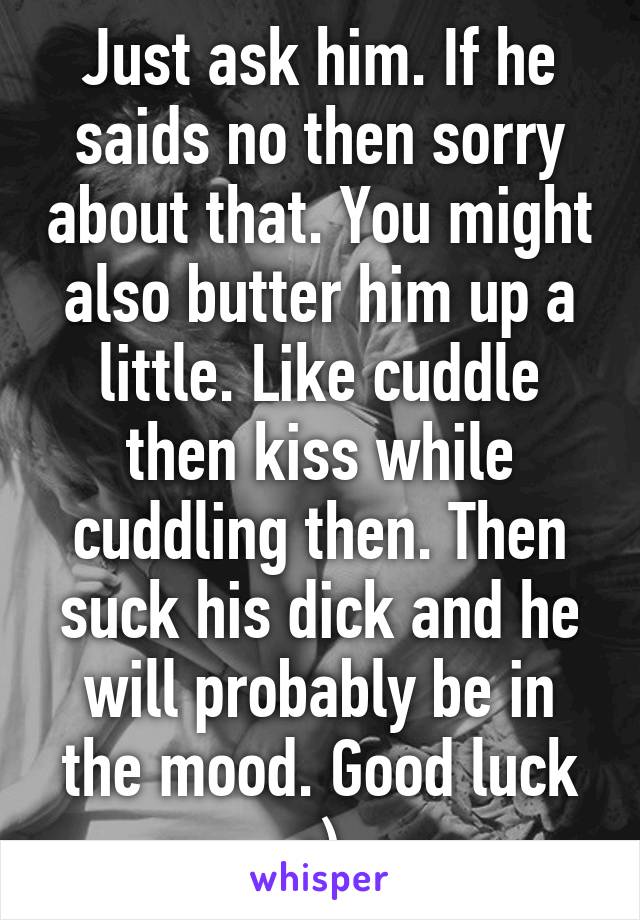Just ask him. If he saids no then sorry about that. You might also butter him up a little. Like cuddle then kiss while cuddling then. Then suck his dick and he will probably be in the mood. Good luck ;)