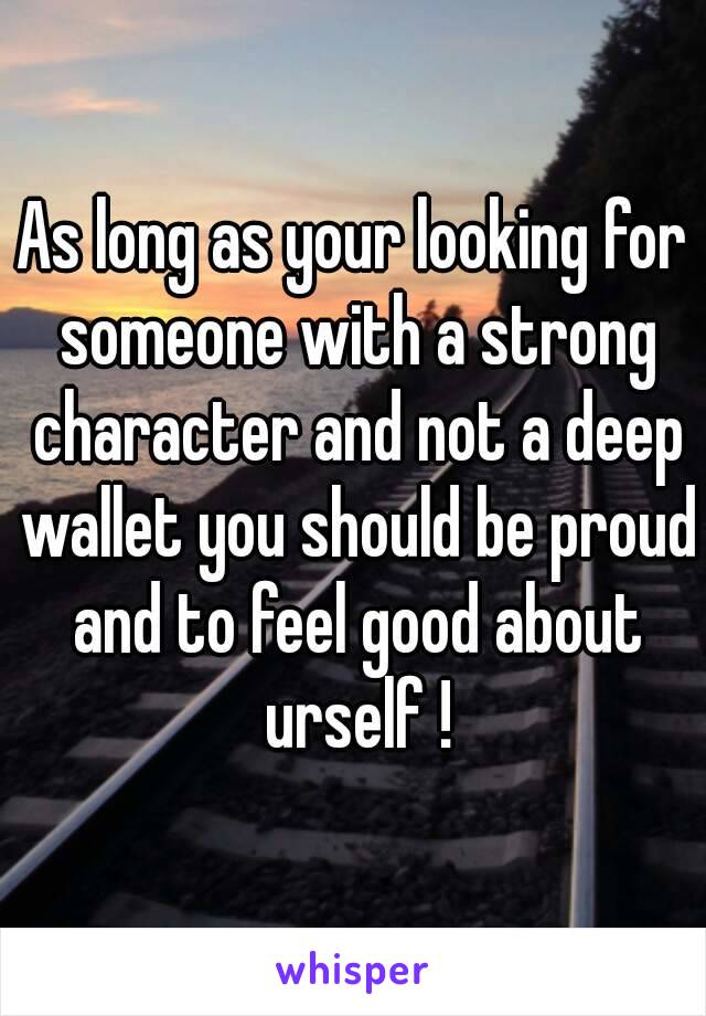 As long as your looking for someone with a strong character and not a deep wallet you should be proud and to feel good about urself !