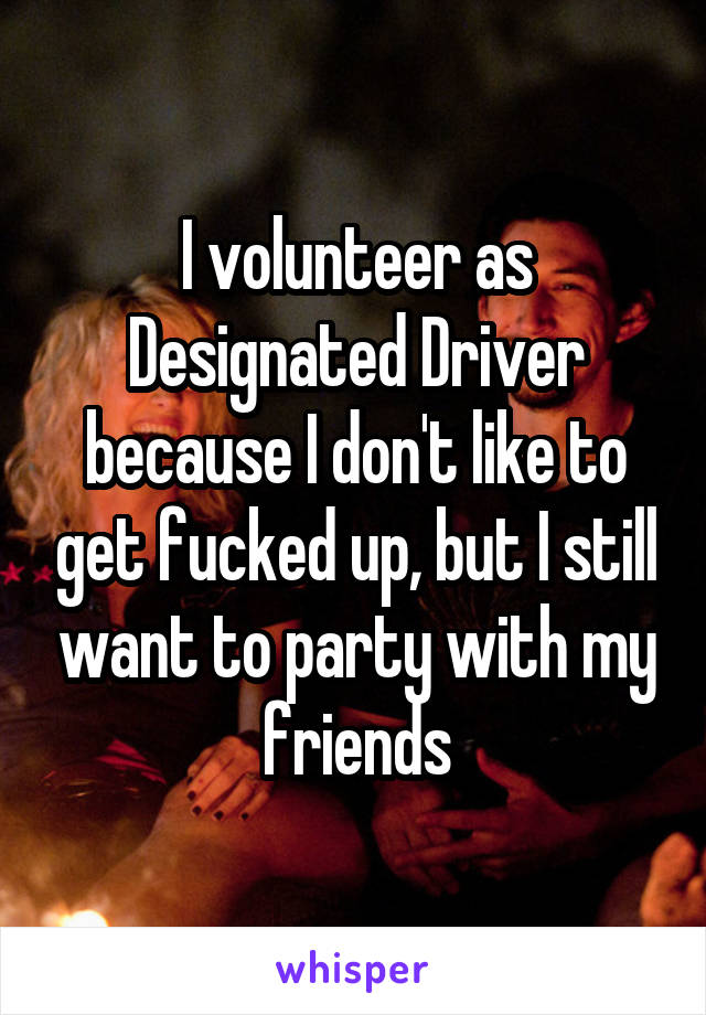 I volunteer as Designated Driver because I don't like to get fucked up, but I still want to party with my friends