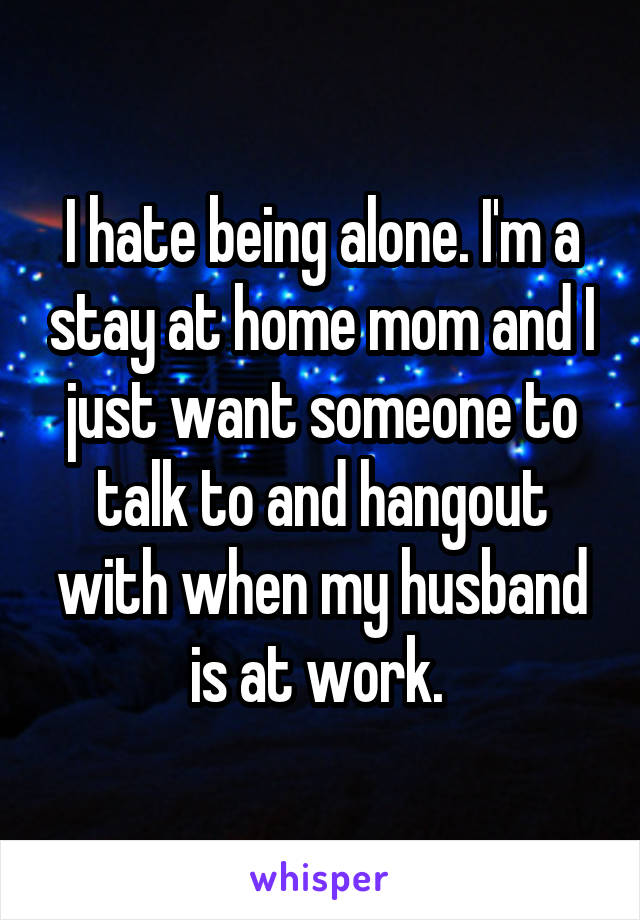 I hate being alone. I'm a stay at home mom and I just want someone to talk to and hangout with when my husband is at work. 