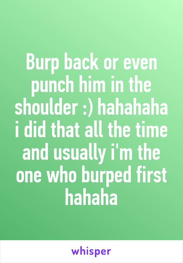 Burp back or even punch him in the shoulder :) hahahaha i did that all the time and usually i'm the one who burped first hahaha