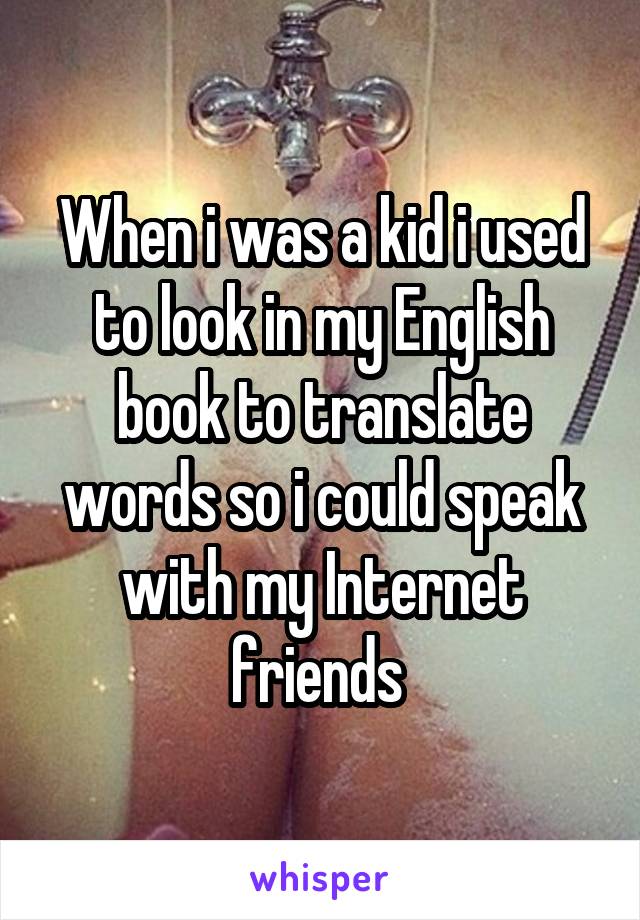 When i was a kid i used to look in my English book to translate words so i could speak with my Internet friends 