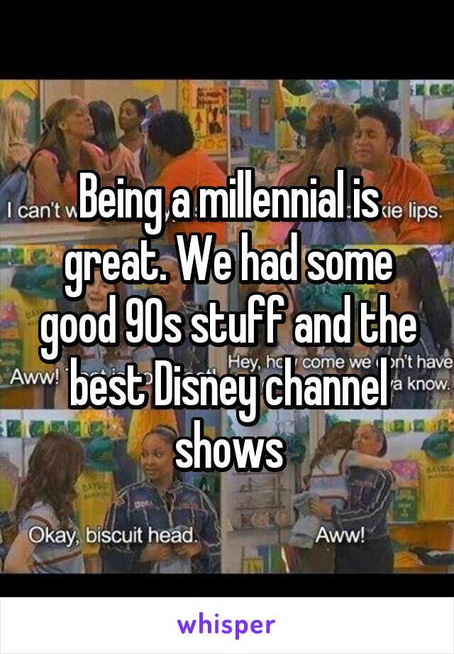 Being a millennial is great. We had some good 90s stuff and the best Disney channel shows