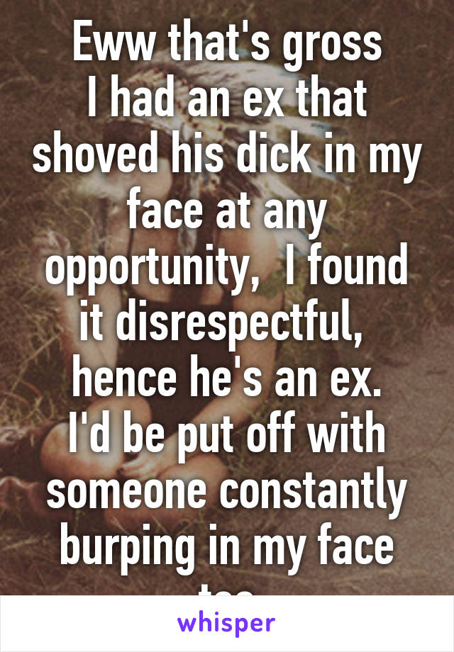 Eww that's gross
I had an ex that shoved his dick in my face at any opportunity,  I found it disrespectful,  hence he's an ex.
I'd be put off with someone constantly burping in my face too