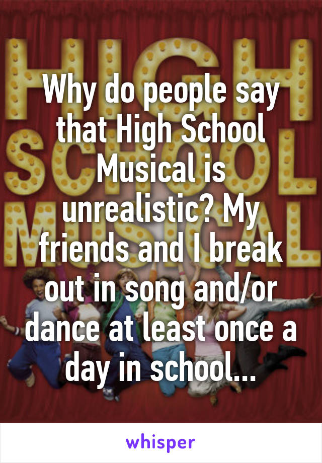 Why do people say that High School Musical is unrealistic? My friends and I break out in song and/or dance at least once a day in school...