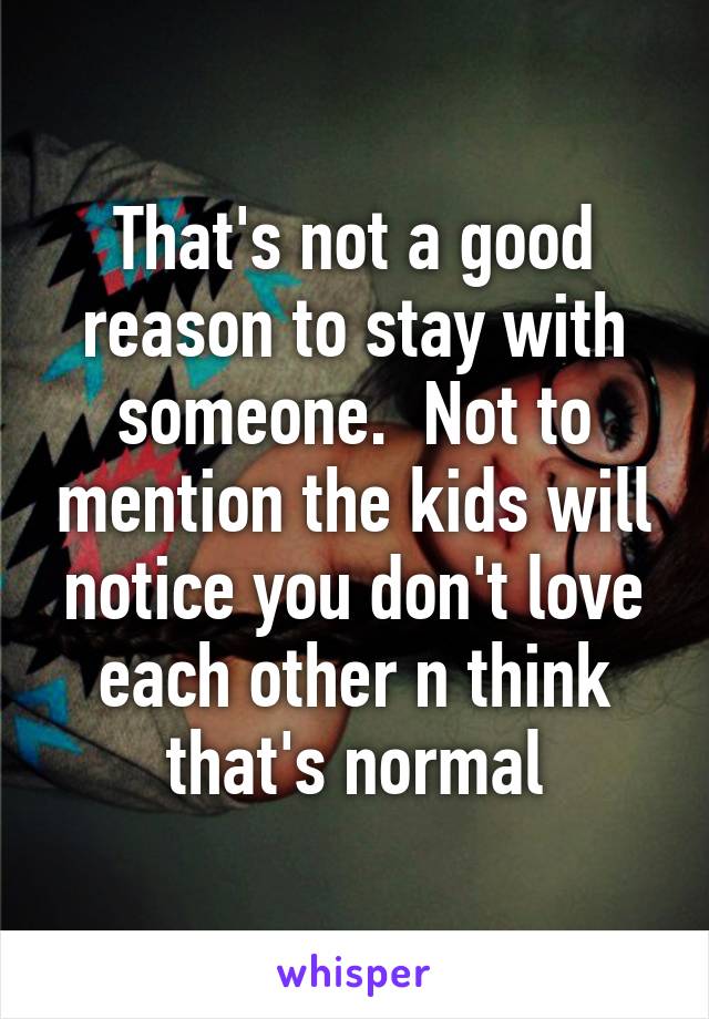 That's not a good reason to stay with someone.  Not to mention the kids will notice you don't love each other n think that's normal