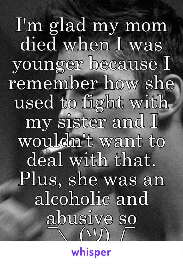 I'm glad my mom died when I was younger because I remember how she used to fight with my sister and I wouldn't want to deal with that. Plus, she was an alcoholic and abusive so 
¯\_(ツ)_/¯ 
