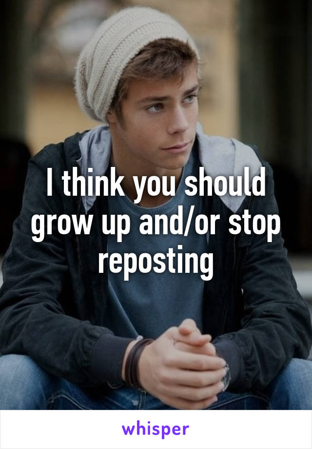 I think you should grow up and/or stop reposting