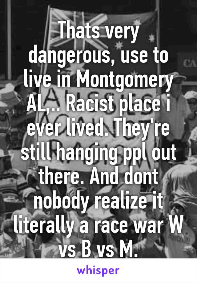 Thats very dangerous, use to live in Montgomery AL,.. Racist place i ever lived. They're still hanging ppl out there. And dont nobody realize it literally a race war W vs B vs M.