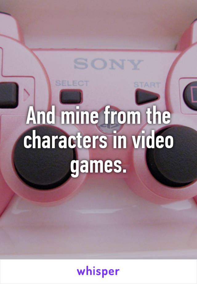 And mine from the characters in video games.