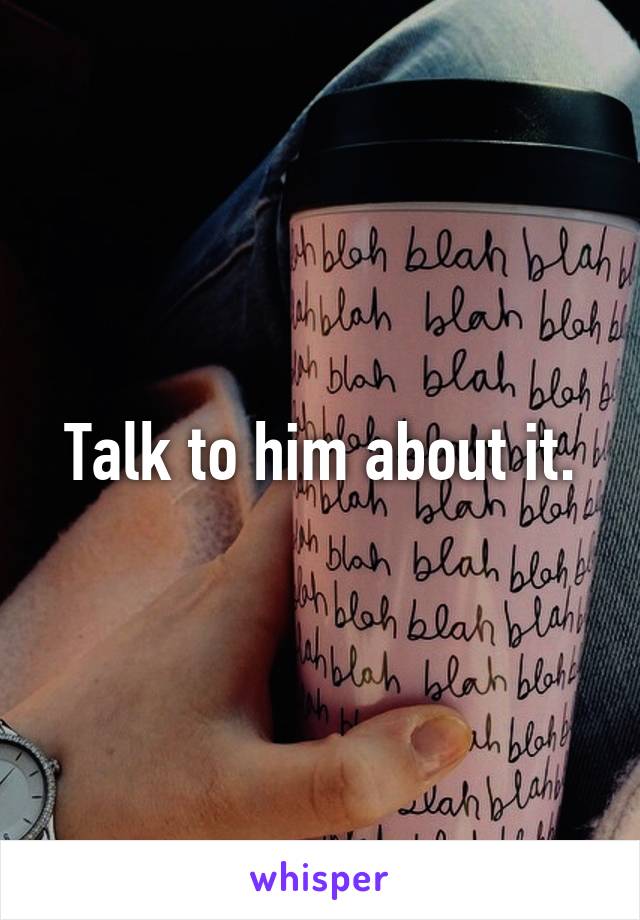 Talk to him about it.