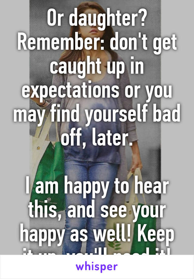 Or daughter? Remember: don't get caught up in expectations or you may find yourself bad off, later.

I am happy to hear this, and see your happy as well! Keep it up, you'll need it!