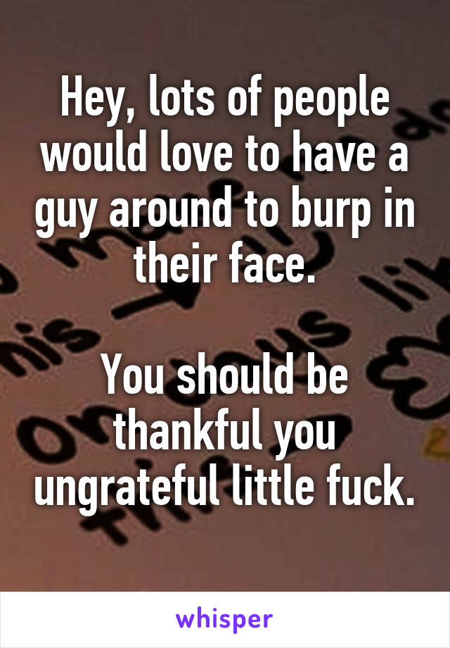 Hey, lots of people would love to have a guy around to burp in their face.

You should be thankful you ungrateful little fuck. 