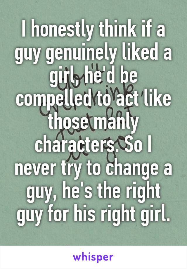 I honestly think if a guy genuinely liked a girl, he'd be compelled to act like those manly characters. So I never try to change a guy, he's the right guy for his right girl.
