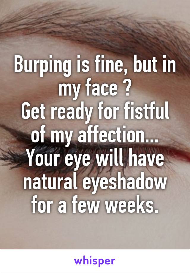 Burping is fine, but in my face ?
Get ready for fistful of my affection...
Your eye will have natural eyeshadow for a few weeks.