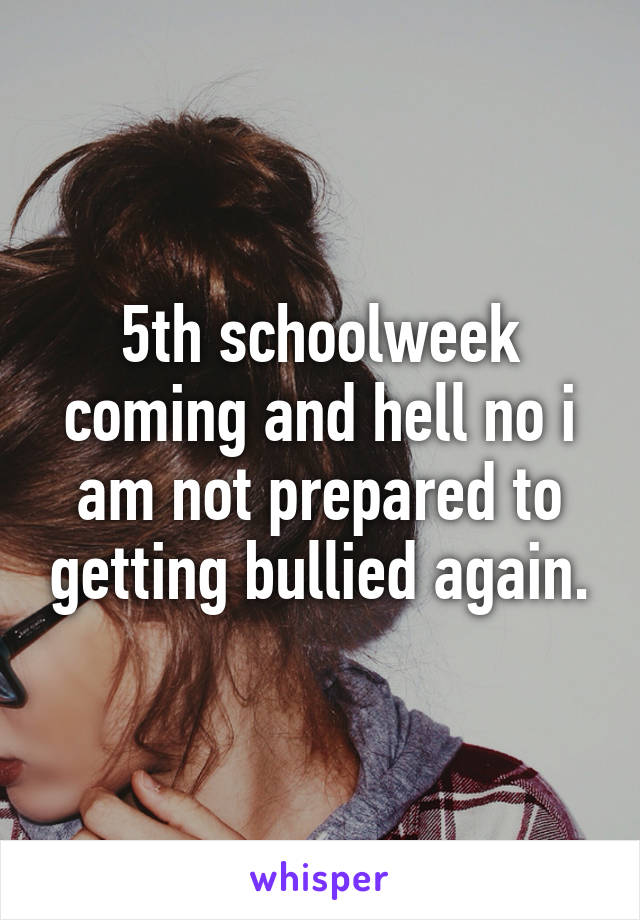 5th schoolweek coming and hell no i am not prepared to getting bullied again.