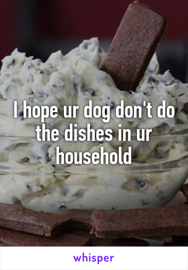I hope ur dog don't do the dishes in ur household