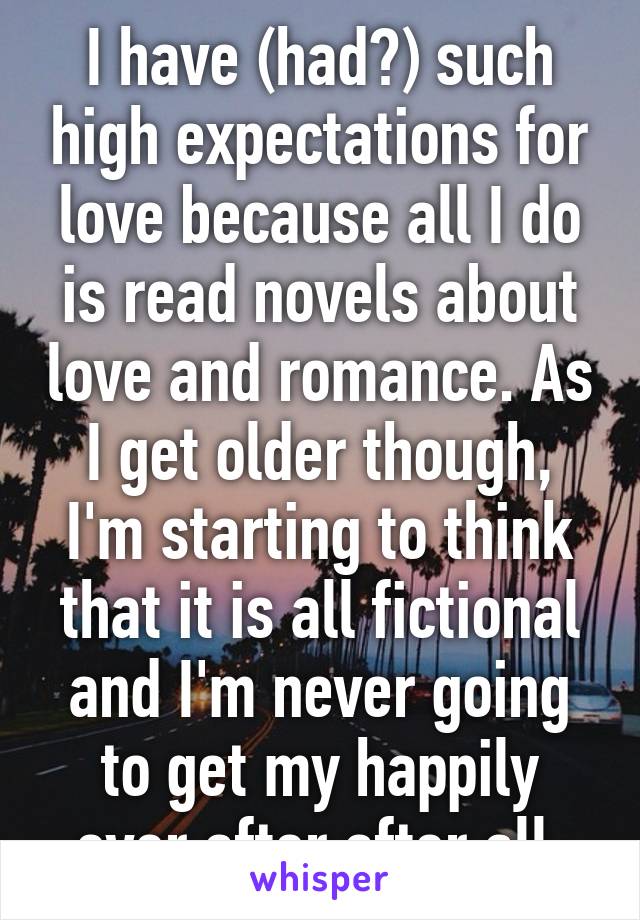 I have (had?) such high expectations for love because all I do is read novels about love and romance. As I get older though, I'm starting to think that it is all fictional and I'm never going to get my happily ever after after all.