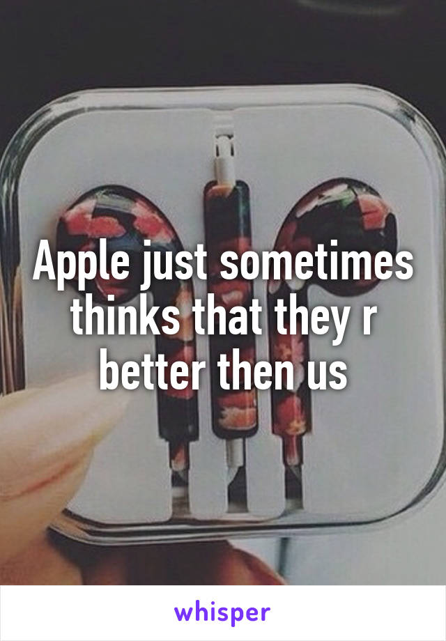 Apple just sometimes thinks that they r better then us