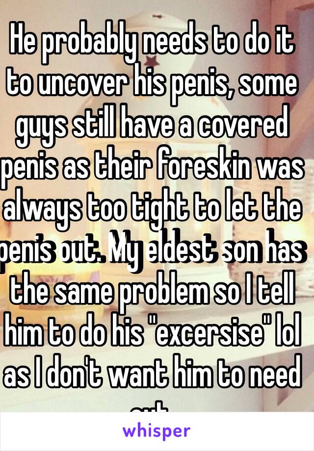 He probably needs to do it to uncover his penis, some guys still have a covered penis as their foreskin was always too tight to let the penis out. My eldest son has the same problem so I tell him to do his "excersise" lol as I don't want him to need cut.