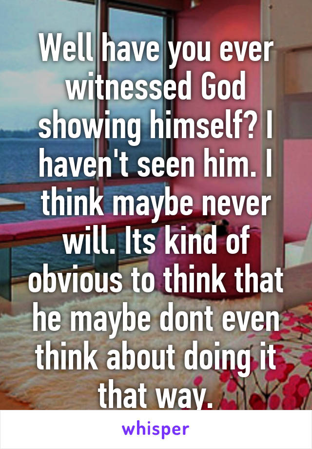 Well have you ever witnessed God showing himself? I haven't seen him. I think maybe never will. Its kind of obvious to think that he maybe dont even think about doing it that way.