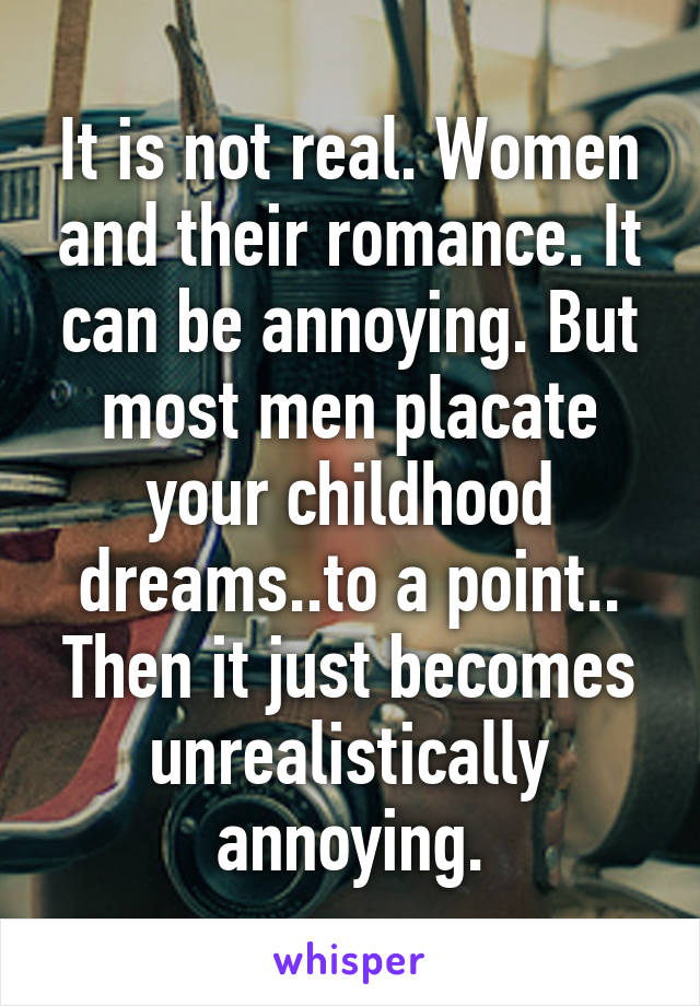 It is not real. Women and their romance. It can be annoying. But most men placate your childhood dreams..to a point.. Then it just becomes unrealistically annoying.
