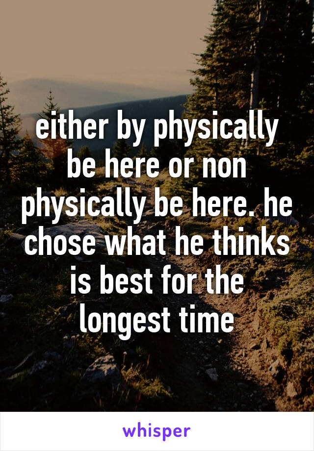 either by physically be here or non physically be here. he chose what he thinks is best for the longest time