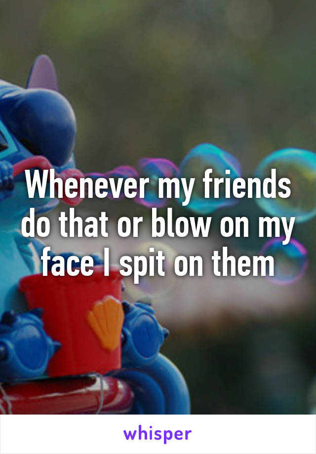 Whenever my friends do that or blow on my face I spit on them