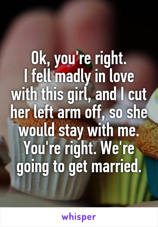 Ok, you're right.
I fell madly in love with this girl, and I cut her left arm off, so she would stay with me. You're right. We're going to get married.