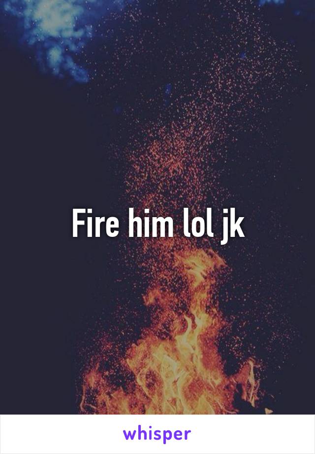 Fire him lol jk