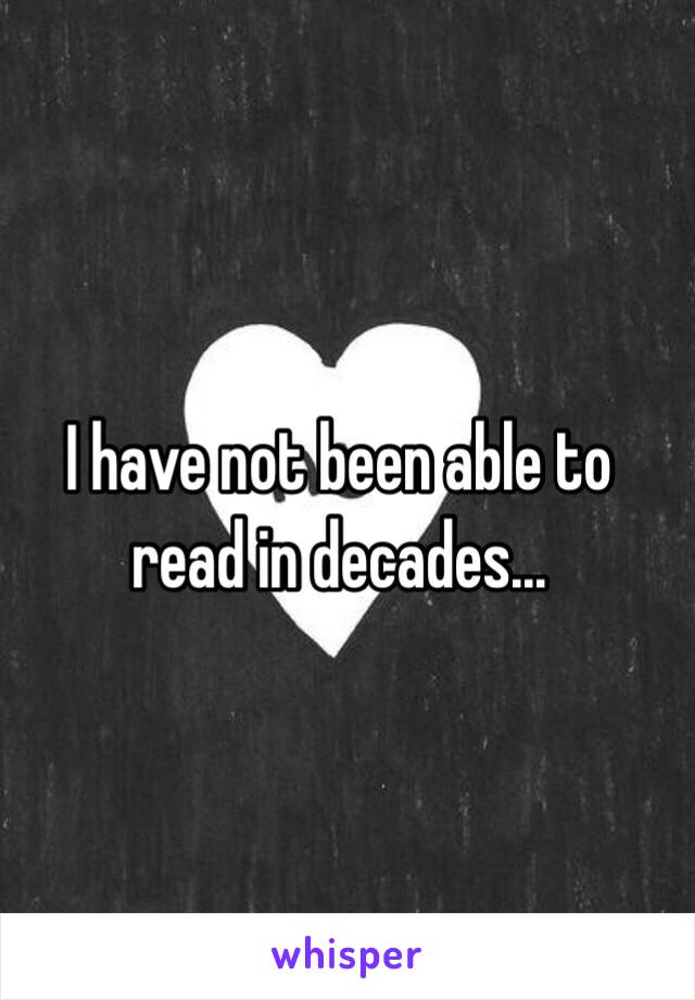 I have not been able to read in decades...