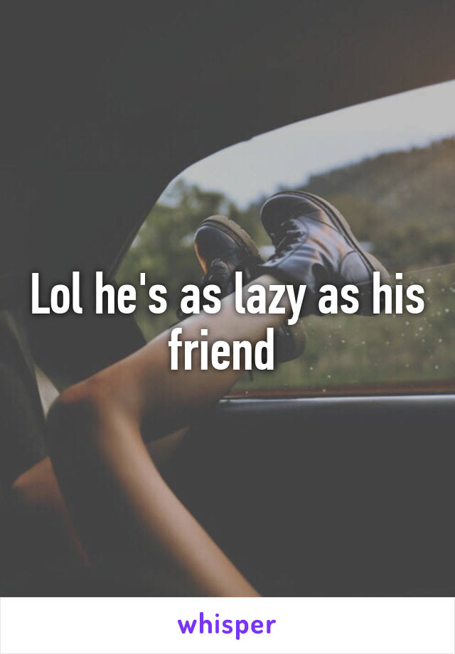Lol he's as lazy as his friend 