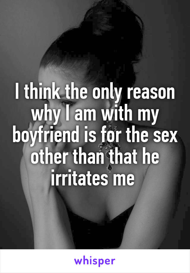 I think the only reason why I am with my boyfriend is for the sex other than that he irritates me 