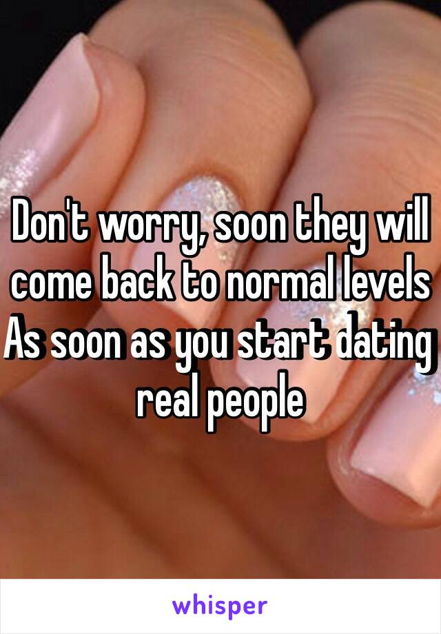 Don't worry, soon they will come back to normal levels
As soon as you start dating real people